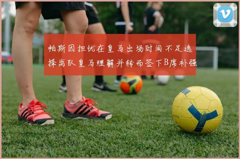 帕斯因担忧在皇马出场时间不足选择离队皇马理解并转而签下B席补强阵容