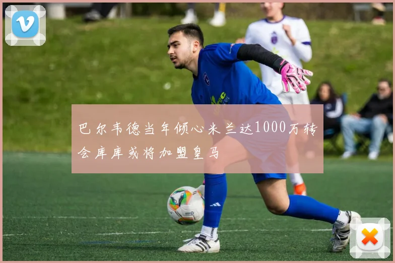 巴尔韦德当年倾心米兰达1000万转会库库或将加盟皇马