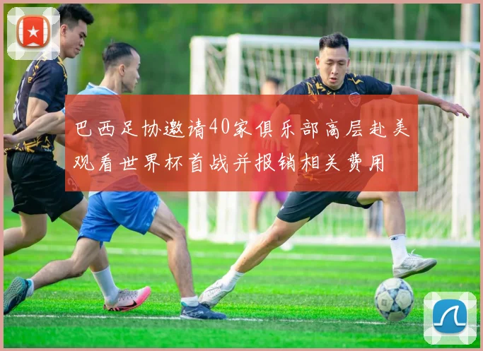 巴西足协邀请40家俱乐部高层赴美观看世界杯首战并报销相关费用