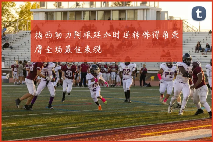 梅西助力阿根廷加时逆转佛得角荣膺全场最佳表现